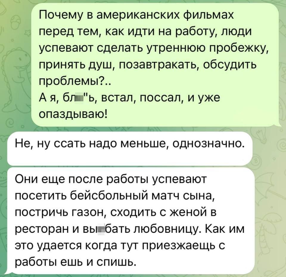 – Почему в американских фильмах перед тем, как идти на работу, люди успевают сделать утреннюю пробежку, принять душ, позавтракать, обсудить проблемы?.. А я, бл**ь, встал, поссал, и уже опаздываю! <br /> – Не, ну ссать надо меньше, однозначно. Они еще после работы успевают посетить бейсбольный матч сына, постричь газон, сходить с женой в ресторан и вы*бать любовницу. Как им это удается когда тут приезжаешь с работы ешь и спишь.