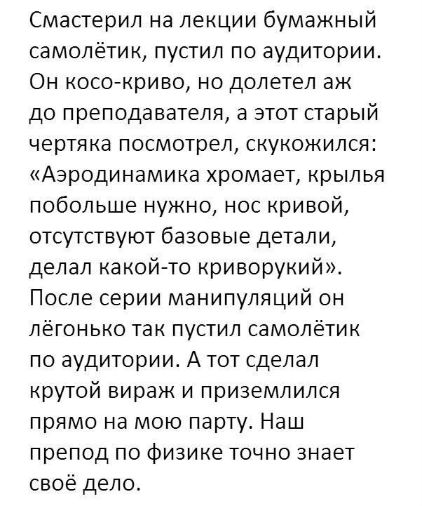 Смастерил на лекции бумажный самолётик, пустил по аудитории. Он косо-криво, но долетел аж до преподавателя, а этот старый чертяка посмотрел, скукожился: «Аэродинамика хромает, крылья побольше нужно, нос кривой, отсутствуют базовые детали, делал какой-то криворукий». После серии манипуляций он лёгонько так пустил самолётик по аудитории. А тот сделал крутой вираж и приземлился прямо на мою парту. Наш препод по физике точно знает своё дело.