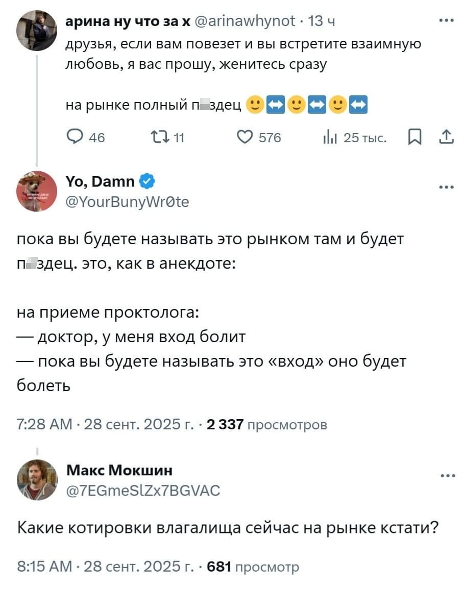 – Друзья, если вам повезет и вы встретите взаимную любовь, я вас прошу, женитесь сразу на рынке полный пздец.
– Пока вы будете называть это рынком там и будет пздец.
Это, как в анекдоте:
На приёме у проктолога:
— Доктор, у меня вход болит.
— Пока вы будете называть это «вход» оно будет болеть.
– Какие котировки влагалища сейчас на рынке кстати?