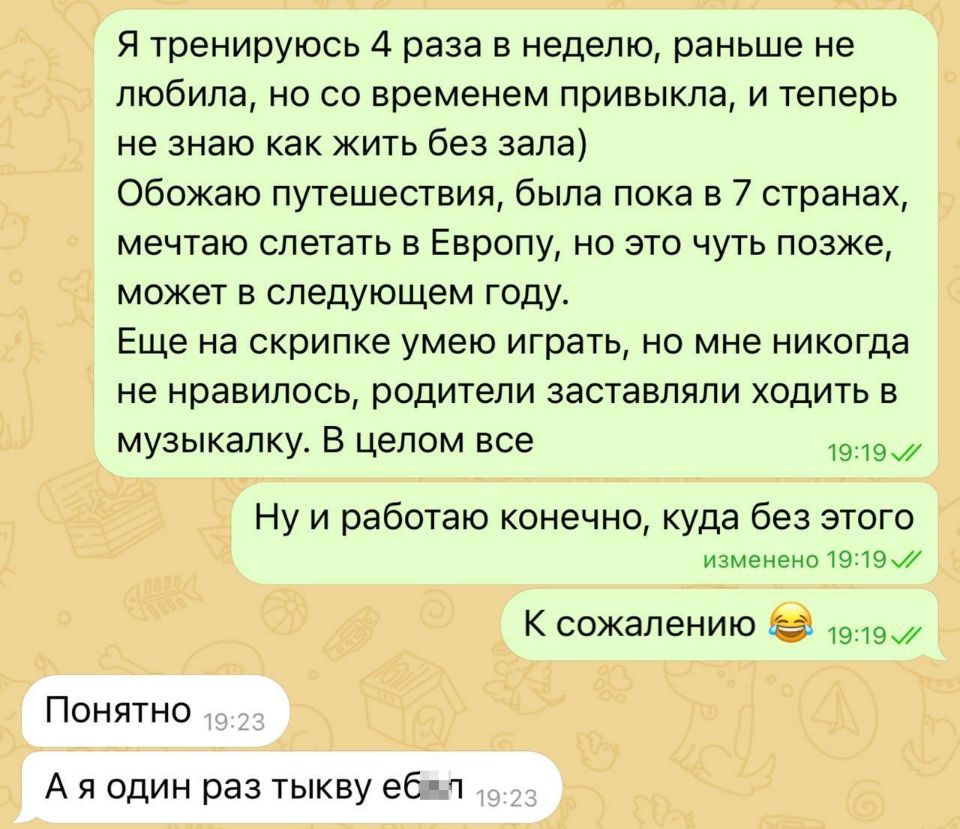 – Я тренируюсь 4 раза в неделю, раньше не любила, но со временем привыкла, и теперь не знаю как жить без зала) Обожаю путешествия, была пока в 7 странах, мечтаю слетать в Европу, но это чуть позже, может в следующем году. Еще на скрипке умею играть, но мне никогда не нравилось, родители заставляли ходить в музыкалку. В целом все. Ну и работаю конечно, куда без этого. К сожалению.
– Понятно. А я один раз тыкву ебл.