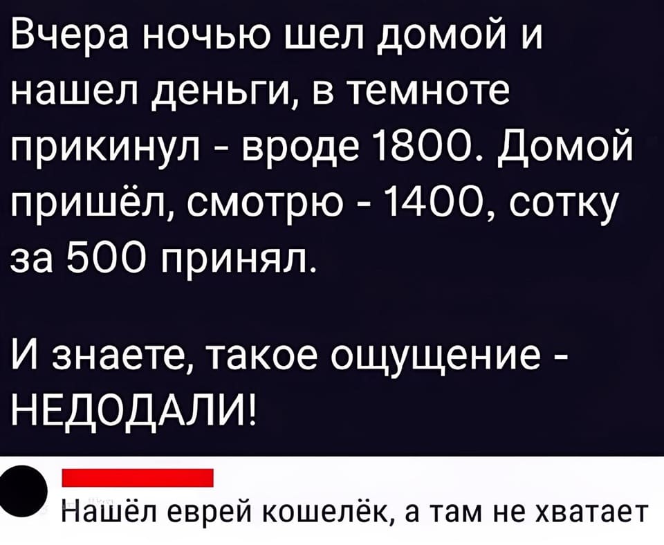 – Вчера ночью шел домой и нашел деньги, в темноте прикинул — вроде 1800. Домой пришёл, смотрю — 1400, сотку за 500 принял. И знаете, такое ощущение — НЕДОДАЛИ! <br /> – Нашёл еврей кошелёк, а там не хватает.