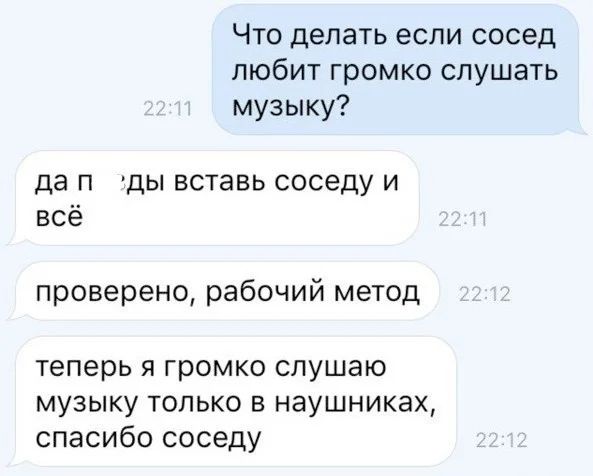 – Что делать если сосед любит громко слушать музыку?
– Да пзды вставь соседу и всё. Проверено, рабочий метод. Теперь я громко слушаю музыку только в наушниках, спасибо соседу.