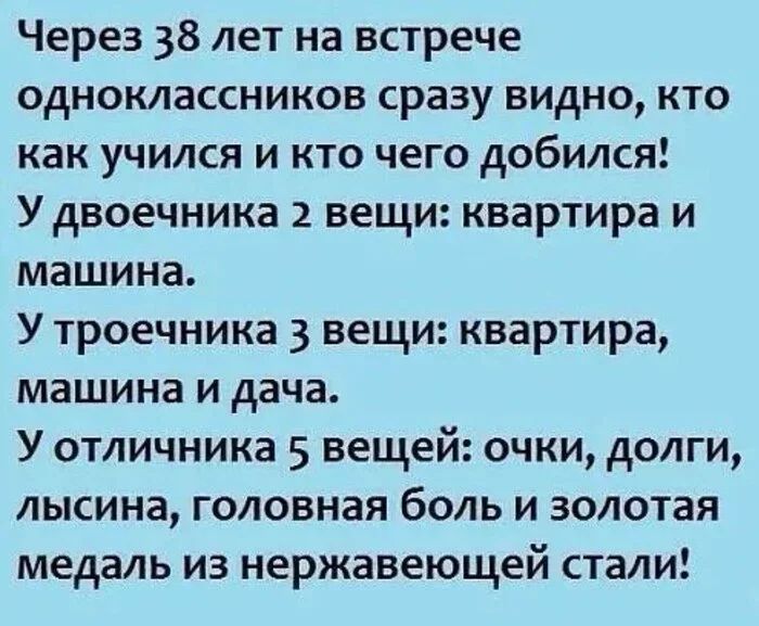 Через 38 лет на встрече одноклассников сразу видно, кто как учился и кто чего добился! 
У двоечника 2 вещи: квартира и машина.
У троечника 3 вещи: квартира, машина и дача.
У отличника 5 вещей: очки, долги, лысина, головная боль и золотая медаль из нержавеющей стали!