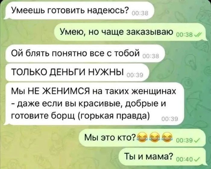 – Умеешь готовить надеюсь?
– Умею, но чаще заказываю
– Ой блть понятно все с тобой. ТОЛЬКО ДЕНЬГИ НУЖНЫ. Мы НЕ ЖЕНИМСЯ на таких женщинах. Даже если вы красивые, добрые и готовите борщ (горькая правда).
– Мы это кто? Ты и мама?