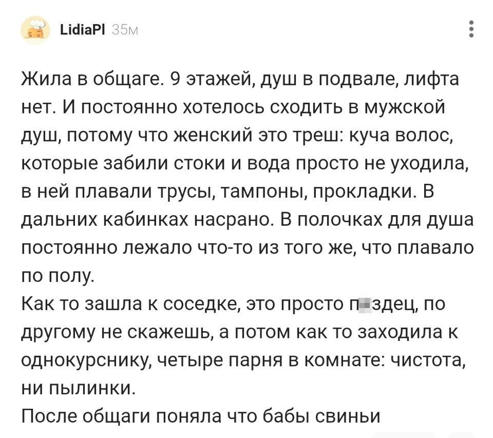 Жила в общаге. 9 этажей, душ в подвале, лифта нет. И постоянно хотелось сходить в мужской душ, потому что женский это треш: куча волос, которые забили стоки и вода просто не уходила, в ней плавали трусы, тампоны, прокладки. B дальних кабинках насрано. В полочках для душа постоянно лежало что-то из того же, что плавало по полу.
Как то зашла к соседке, это просто пздец, по другому не скажешь, а потом как то заходила к однокурснику, четыре парня в комнате: чистота, ни пылинки.
После общаги поняла что бабы свиньи.