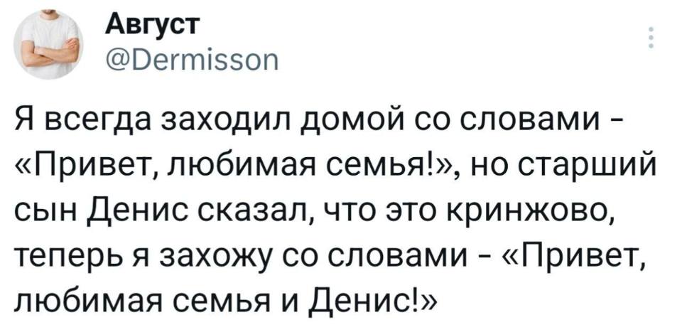 Я всегда заходил домой со словами – «Привет, любимая семья!», но старший сын Денис сказал, что это кринжово, теперь я захожу со словами – «Привет, любимая семья и Денис!».