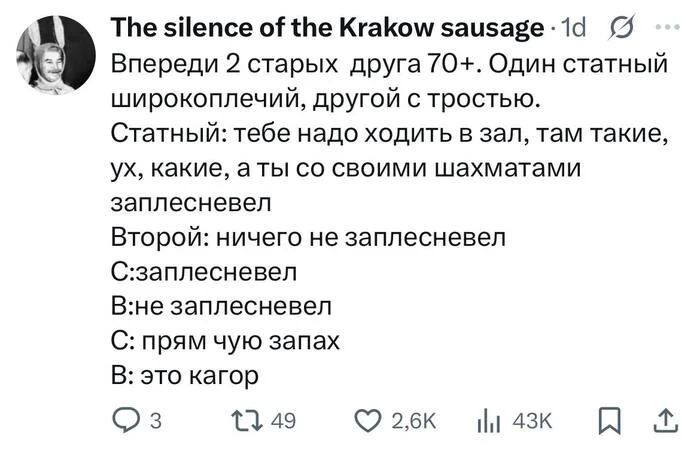 Впереди 2 старых друга 70+. Один статный широкоплечий, другой с тростью.
Статный:
– Тебе надо ходить в зал, там такие, ух, какие, а ты со своими шахматами заплесневел.
Второй:
– Ничего не заплесневел.
– Заплесневел.
– Не заплесневел.
– Прям чую запах..
– Это кагор.
