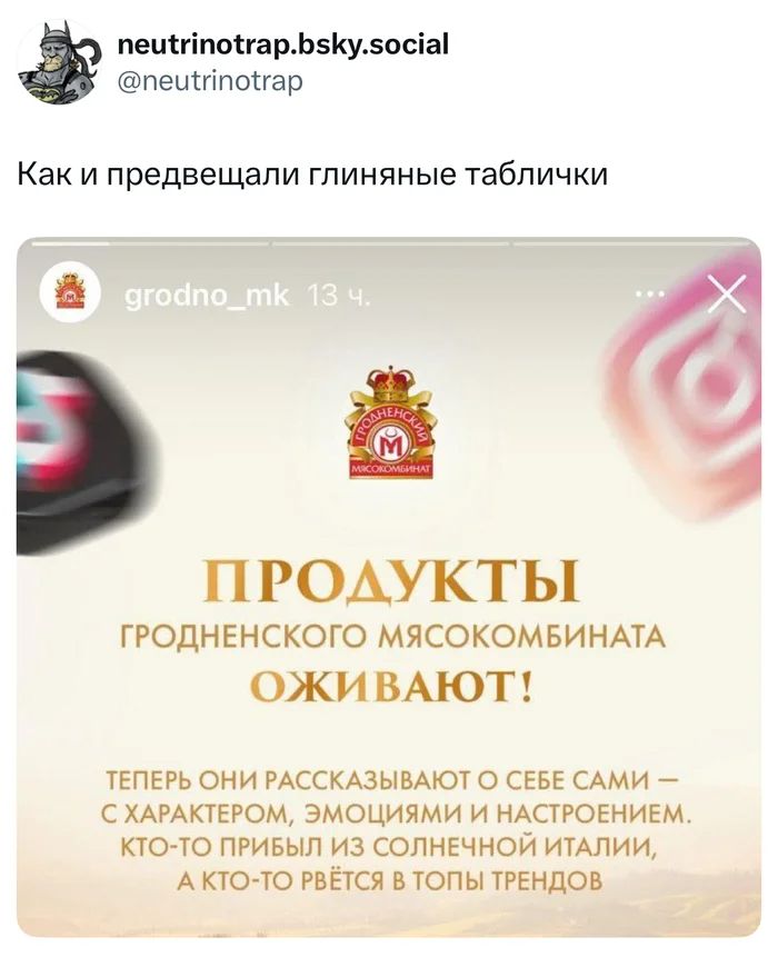 *Как и предвещали глиняные таблички*
ПРОДУКТЫ ГРОДНЕНСКОГО МЯСОКОМБИНАТА ОЖИВАЮТ!
ТЕПЕРЬ ОНИ РАССКАЗЫВАЮТ О СЕБЕ САМИ — С ХАРАКТЕРОМ, ЭМОЦИЯМИ И НАСТРОЕНИЕМ.
КТО-ТО ПРИБЫЛ ИЗ СОЛНЕЧНОЙ ИТАЛИИ, А КТО-ТО РВЁТСЯ В ТОПЫ ТРЕНДОВ!
