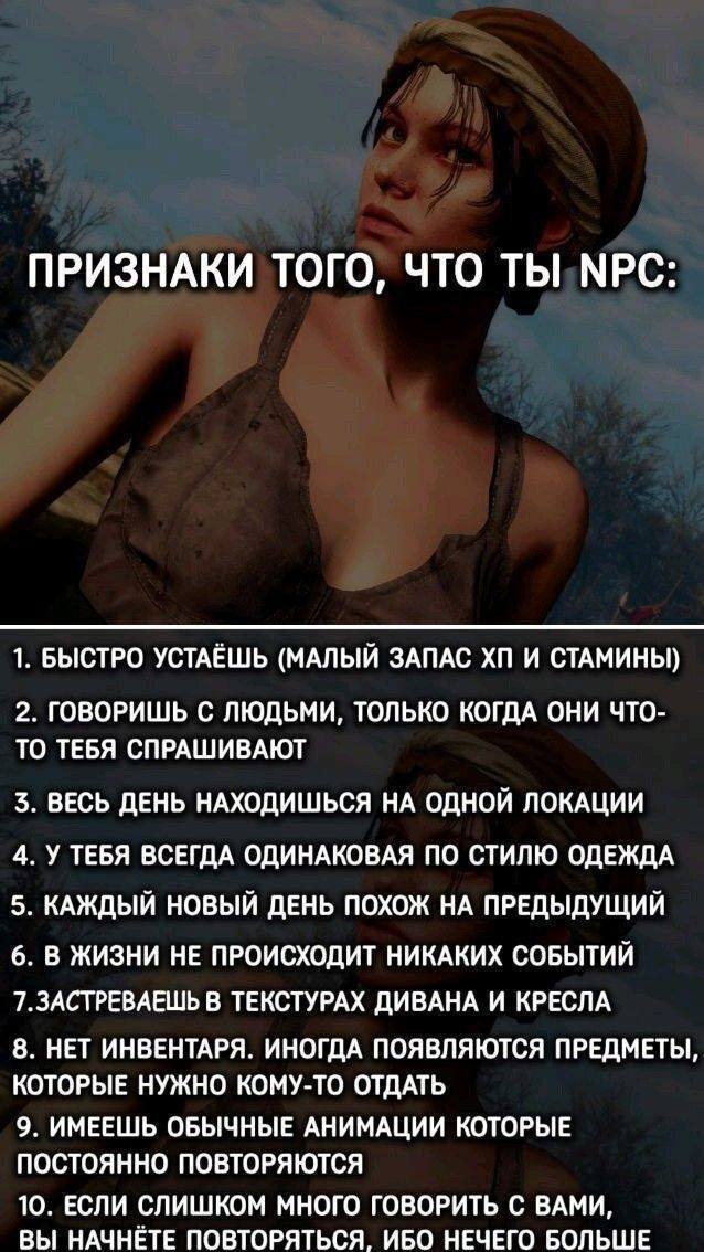 ПРИЗНАКИ ТОГО, ЧТО ТЫ NPC:
1. БЫСТРО УСТАЁШЬ (МАЛЫЙ ЗАПАС ХП И СТАМИНЫ)
2. ГОВОРИШЬ С ЛЮДЬМИ, ТОЛЬКО КОГДА ОНИ ЧТО-ТО ТЕБЯ СПРАШИВАЮТ
З. ВЕСЬ ДЕНЬ НАХОДИШЬСЯ НА ОДНОЙ ЛОКАЦИИ
4. У ТЕБЯ ВСЕГДА ОДИНАКОВАЯ ПО СТИЛЮ ОДЕЖДА
5. КАЖДЫЙ НОВЫЙ ДЕНЬ ПОХОЖ НА ПРЕДЫДУЩИЙ
6. В ЖИЗНИ НЕ ПРОИСХОДИТ НИКАКИХ СОБЫТИЙ
7. 3АСТРЕВАЕШЬ В ТЕКСТУРАХ ДИВАНА И КРЕСЛА
8. НЕТ ИНВЕНТАРЯ. ИНОГДА ПОЯВЛЯЮТСЯ ПРЕДМЕТЫ, КОТОРЫЕ НУЖНО КОМУ-ТО ОТДАТЬ
9. ИМЕЕШЬ ОБЫЧНЫЕ АНИМАЦИИ КОТОРЫЕ ПОСТОЯННО ПОВТОРЯЮТСЯ
10. ЕСЛИ СЛИШКОМ МНОГО ГОВОРИТЬ С ВАМИ, ВЫ НАЧНЁТЕ ПОВТОРЯТЬСЯ, ИБО НЕЧЕГО БОЛЬШЕ