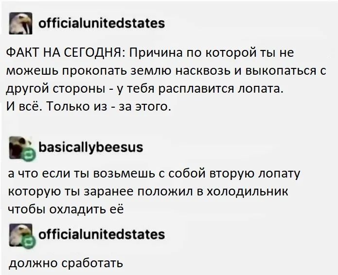 – ФАКТ НА СЕГОДНЯ: Причина по которой ты не можешь прокопать землю насквозь и выкопаться с другой стороны — у тебя расплавится лопата. И всё. Только из-за этого.
– А что если ты возьмёшь с собой вторую лопату которую ты заранее положил в холодильник чтобы охладить её?
– Должно сработать.