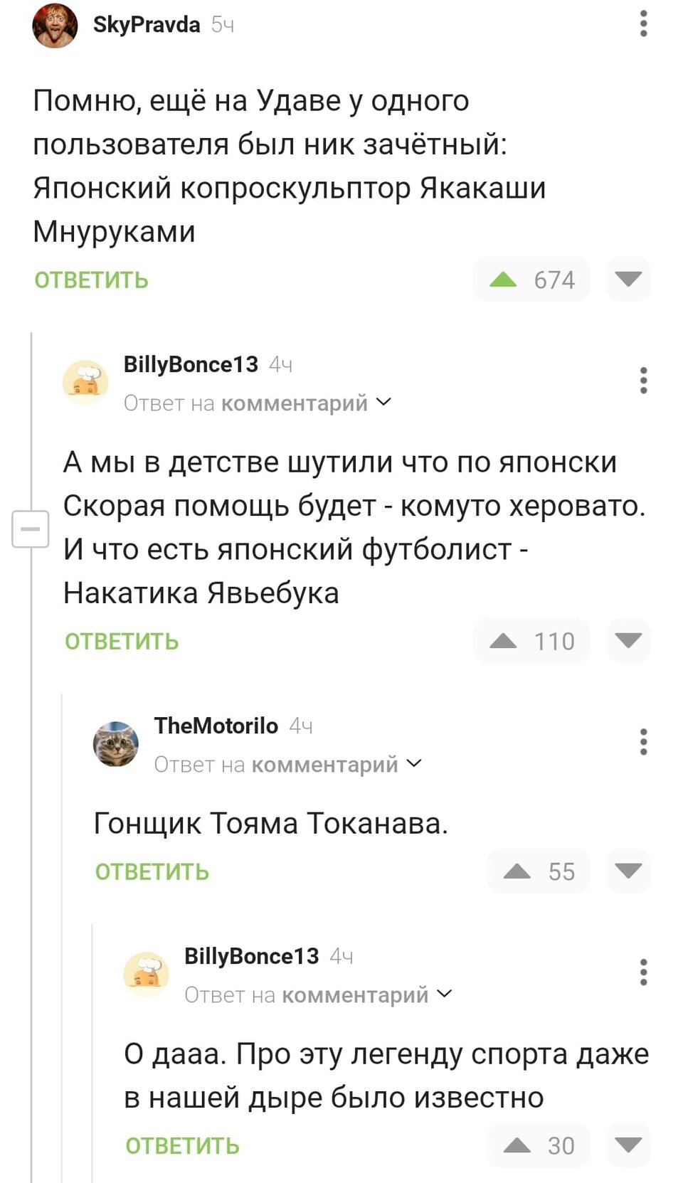 – Помню, ещё на Удаве у одного пользователя был ник зачётный: Японский копроскульптор Якакаши Мнуруками.
– А мы в детстве шутили что по-японски Скорая помощь будет – комуто херовато. И что есть японский футболист – Накатика Явьебука.
– Гонщик Тояма Токанава.
– О дааа. Про эту легенду спорта даже в нашей дыре было известно.