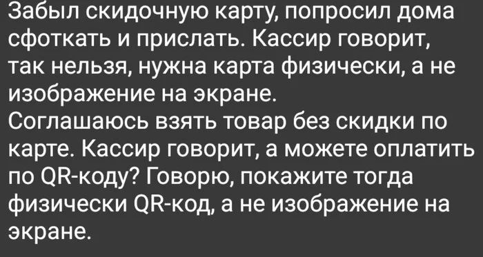 Забыл скидочную карту, попросил дома сфоткать и прислать. Кассир говорит, так нельзя, нужна карта физически, а не изображение на экране. Соглашаюсь взять товар без скидки по карте. Кассир говорит, а можете оплатить по Говорю, покажите тогда физически а не изображение на экране.