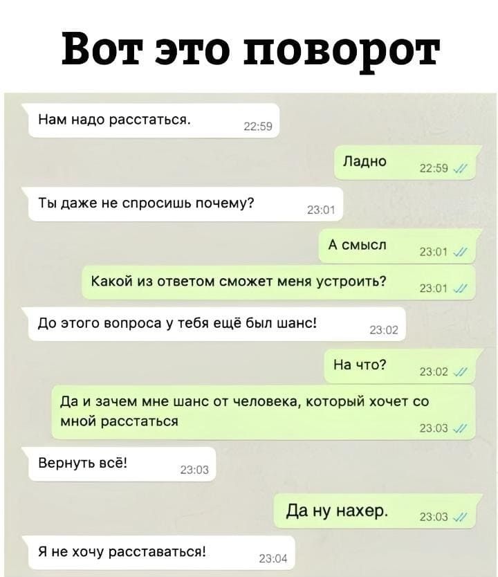 *Вот это поворот*
– Нам надо расстаться.
– Ладно.
– Ты даже не спросишь почему?
– А смысл. Какой из ответом сможет меня устроить?
– До этого вопроса у тебя ещё был шанс!
– На что? Да и зачем мне шанс от человека, который хочет со мной расстаться.
– Вернуть всё!
– Да ну нахер.
– Я не хочу расставаться!