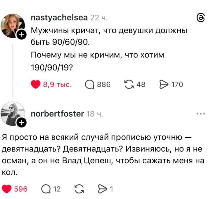 – Мужчины кричат, что девушки должны быть 90/60/90. Почему мы не кричим, что хотим 190/90/19?
– Я просто на всякий случай прописью уточню — девятнадцать? Девятнадцать? Извиняюсь, но я не осман, а он не Влад Цепеш, чтобы сажать меня на кол.