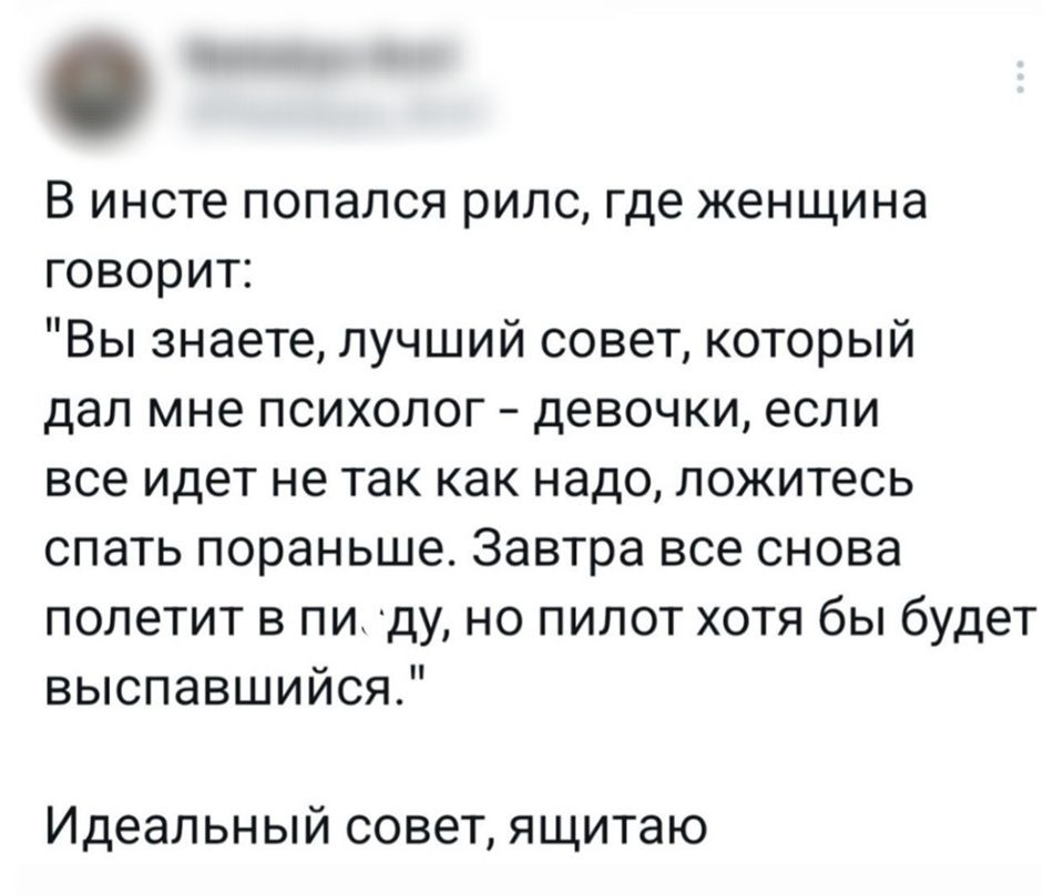В инсте попался рилс, где женщина говорит: знаете, лучший совет, который дал мне психолог — девочки, если всё идёт не так как надо, ложитесь спать пораньше. Завтра всё снова полетит в пи*ду, но пилот хотя бы будет выспавшийся.
Идеальный совет, ящитаю.