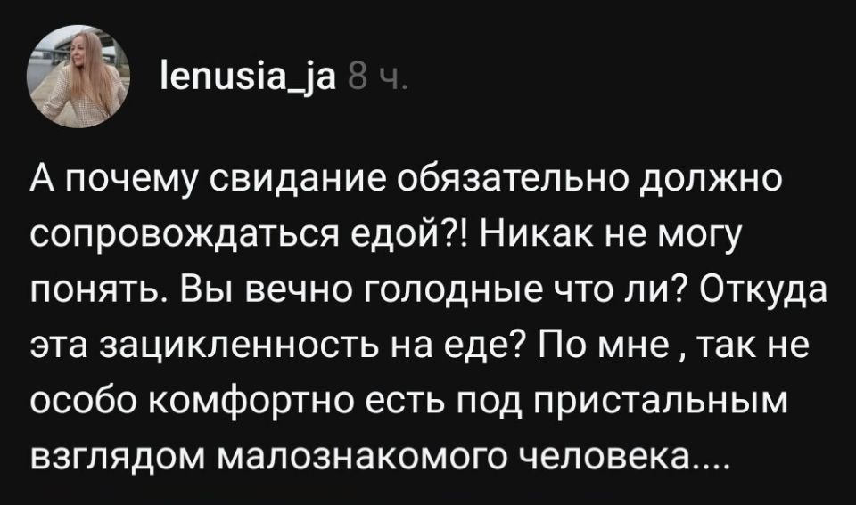 А почему свидание обязательно должно сопровождаться едой?! Никак не могу понять. Вы вечно голодные что ли? Откуда эта зацикленность на еде? По мне , так не особо комфортно есть под пристальным взглядом малознакомого человека.

ﬂ lenusia_ja

А почему свидание обязательно должно
сопровождаться едой?! Никак не могу
понять. Вы вечно голодные что ли? Откуда
эта зацикленность на еде? По мне ‚ так не
особо комфортно есть под пристальным
взглядом малознакомого человека....