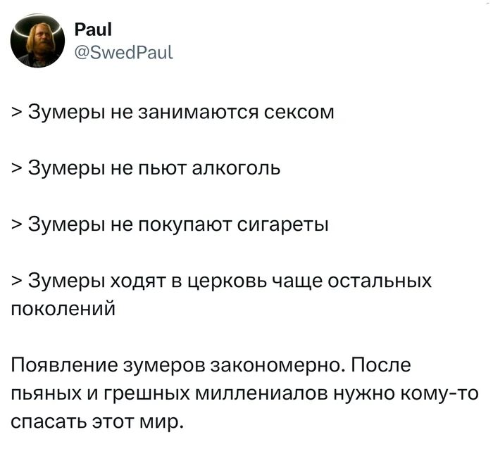 > Зумеры не занимаются сексом
> Зумеры не пьют алкоголь
> Зумеры не покупают сигареты
> Зумеры ходят в церковь чаще остальных поколений
Появление зумеров закономерно. После пьяных и грешных миллениалов нужно кому-то спасать этот мир.