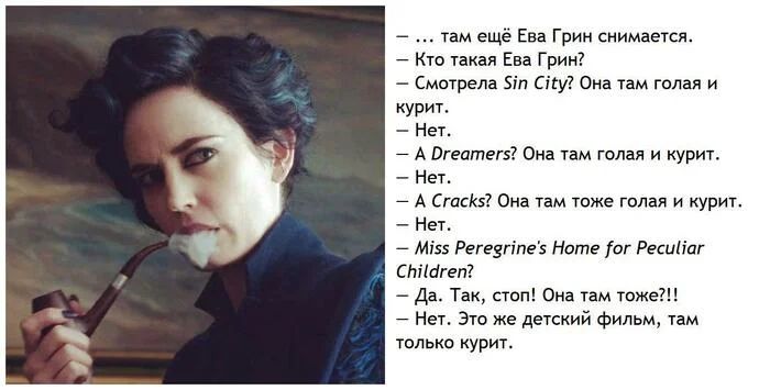 – ... там ещё Ева Грин снимается.
– Кто такая Ева Грин?
– Смотрела Sin City? Она там голая и курит...
– Нет.
– А Dreamers? Она там голая и курит.
– Нет.
– А Cracks? Она там тоже голая и курит.
– Нет.
– Miss Peregrine’s Home for Peculiar Children?
– Да. Так, стоп! Она там тоже?!!.
– Нет. Это же детский фильм, там, только курит.