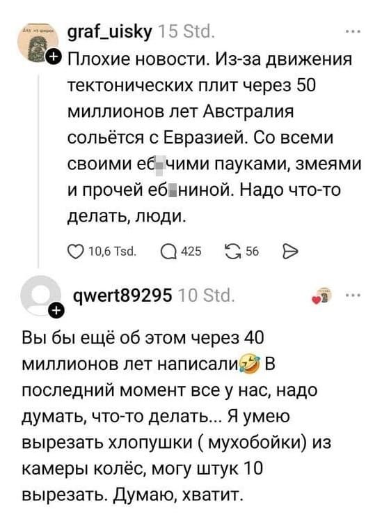 – Плохие новости. Из-за движения тектонических плит через 50 миллионов лет Австралия сольётся с Евразией. Со всеми своими еб*чими пауками, змеями и прочей еб*ниной. Надо что-то делать, люди. 
– Вы бы ещё об этом через 40 миллионов лет написали. В последний момент все у нас, надо думать, что-то делать... Я умею вырезать хлопушки ( мухобойки) из камеры колёс, могу штук 10 вырезать. Думаю, хватит.