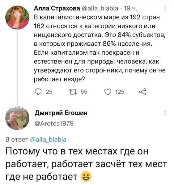 – В капиталистическом мире из 192 стран 162 относятся к категории низкого или нищенского достатка. Это 84% субъектов, в которых проживает 8696 населения. Если капитализм так прекрасен и естественен для природы человека, как утверждают его сторонники, почему он не работает везде?
– Потому что в тех местах где он работает, работает засчёт тех мест где не работает.