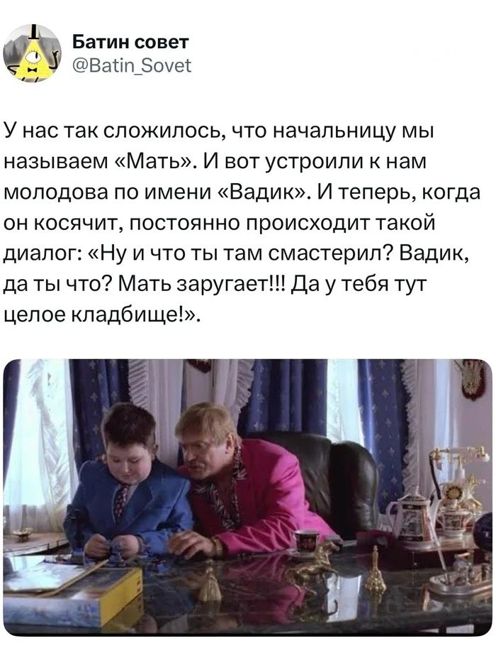 У нас так сложилось, что начальницу мы называем «Мать». И вот устроили к нам молодова по имени «Вадик». И теперь, когда он косячит, постоянно происходит такой диалог: «Ну и что ты там смастерил? Вадик, да ты что? Мать заругает!!! Да у тебя тут целое кладбище!».