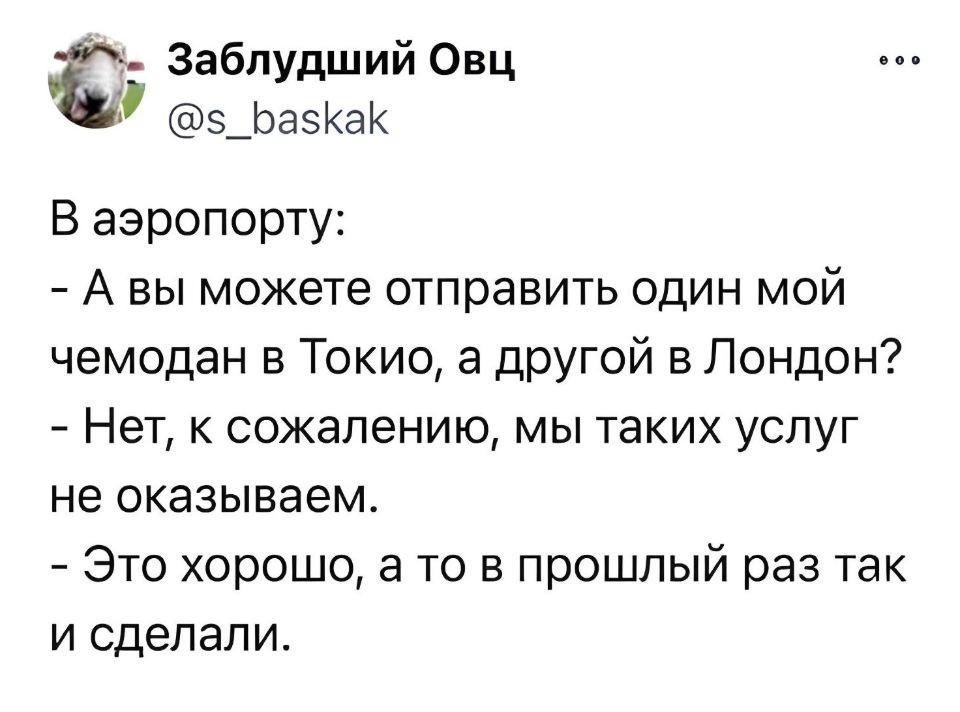 В аэропорту:
– А вы можете отправить один мой чемодан в Токио, а другой в Лондон?
– Нет, к сожалению, мы таких услуг не оказываем.
– Это хорошо, а то в прошлый раз так и сделали.