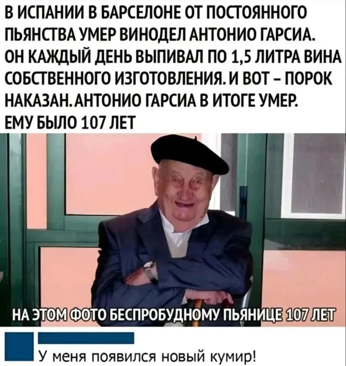 В Испании в Барселоне от постоянного пьянства умер винодел Антонио Гарсиа. Он каждый день выпивал по 1,5 литра вина собственного изготовления. И вот — порок наказан. Антонио Гарсиа в итоге умер. Ему было 107 лет.
На этом фото беспробудному пьянице 107 лет.
У меня появился новый кумир!
