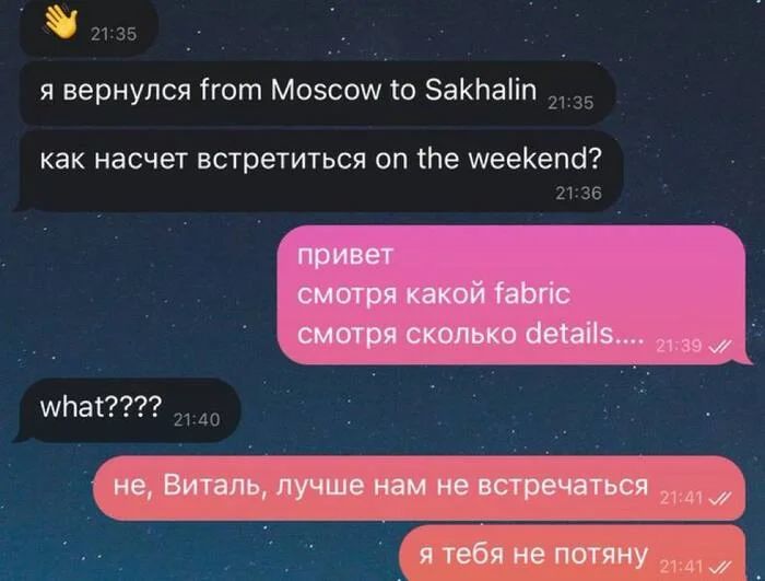 – Я вернулся from Moscow to Sakhalin, как насчет встретиться оп the weekend? 
– Привет, смотря какой fabric, смотря сколько details....
– What????
– Не, Виталь, лучше нам не встречаться я тебя не потяну...