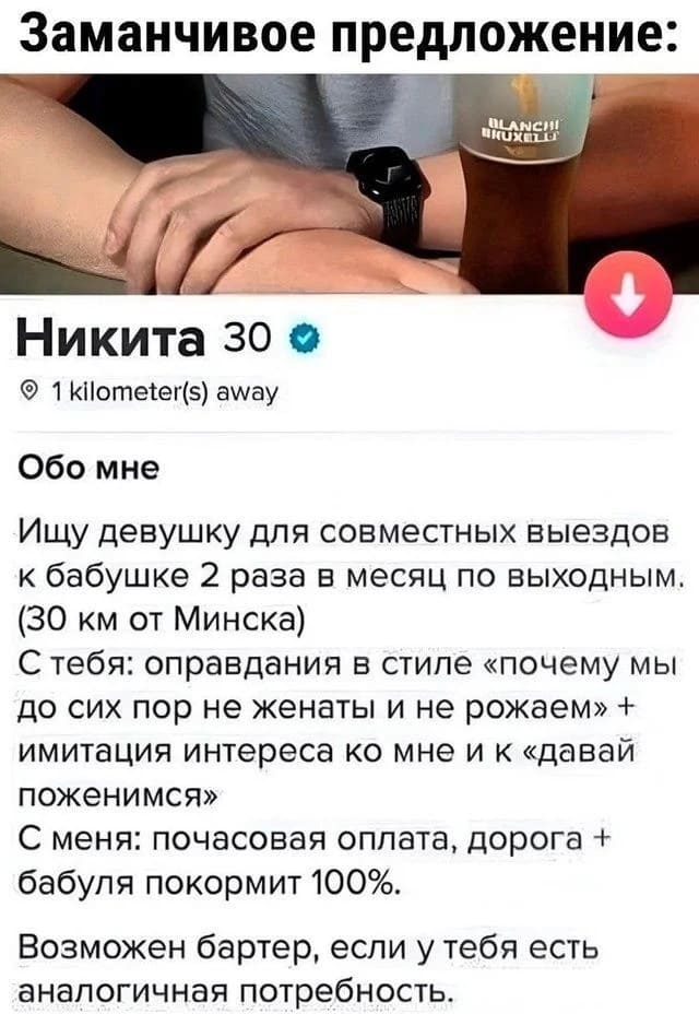 *Заманчивое предложение*
Обо мне:
Зовут Никита. Ищу девушку для совместных выездов к бабушке 2 раза в месяц по выходным. (30 км от Минска) С тебя: оправдания в стиле «почему мы до сих пор не женаты и не рожаем» + имитация интереса ко мне и к «давай поженимся» С меня: почасовая оплата, дорога + бабуля покормит 100%. Возможен бартер, если у тебя есть аналогичная потребность.