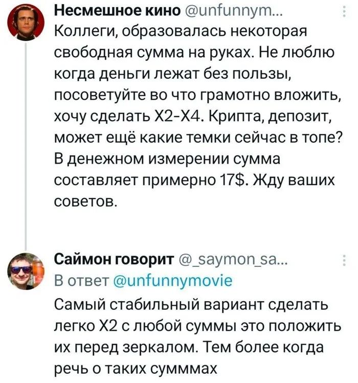 – Коллеги, образовалась некоторая свободная сумма на руках. Не люблю когда деньги лежат без пользы, посоветуйте во что грамотно вложить, хочу сделать Х2-Х4. Крипта, депозит, может ещё какие темки сейчас в топе? В денежном измерении сумма составляет примерно 17$. Жду ваших советов.
– Самый стабильный вариант сделать легко Х2 с любой суммы это положить их перед зеркалом. Тем более когда речь о таких суммах.