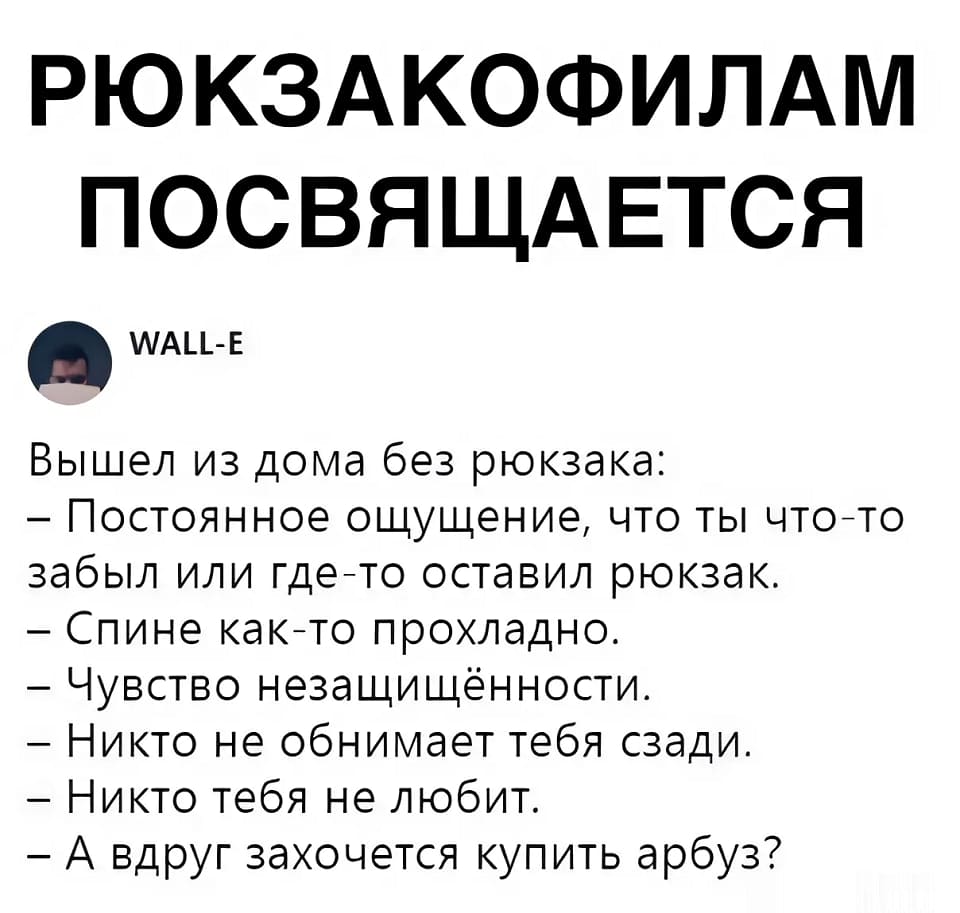 Ситуация, когда вышел из дома и не взял с собой рюкзак:
— Постоянное ощущение того, что ты что-то забыл или где-то оставил свой рюкзак.
— Спине как-то ощутимо прохладно.
— Чувство незащищённости.
— Никто не обнимает тебя сзади.
— Никто тебя не любит.
— А вдруг захочется купить арбуз?