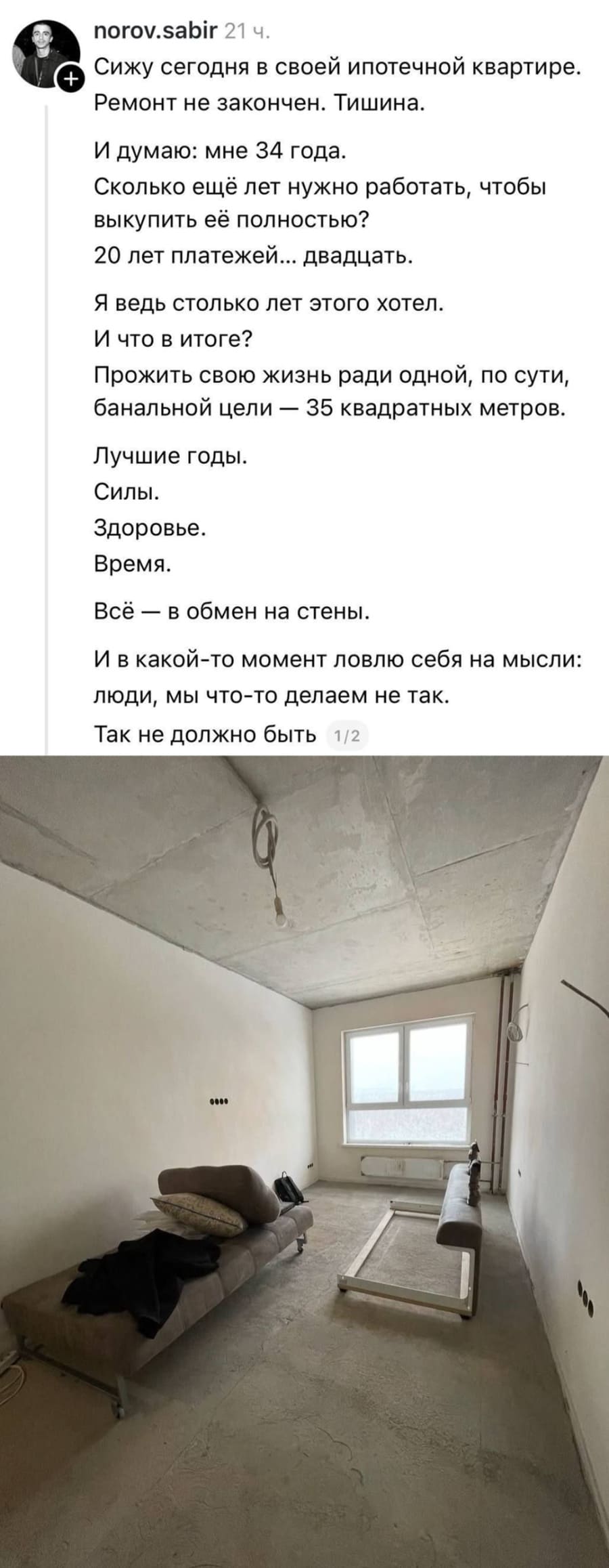 Сижу сегодня в своей ипотечной квартире. Ремонт не закончен. Тишина. И думаю: мне 34 года. Сколько ещё лет нужно работать, чтобы выкупить её полностью? 20 лет платежей... двадцать. Я ведь столько лет этого хотел. И что в итоге? Прожить свою жизнь ради одной, по сути, банальной цели — 35 квадратных метров. Лучшие годы. Силы. Здоровье. Время. Всё — в обмен на стены. И в какой-то момент ловлю себя на мысли: люди, мы что-то делаем не так. Так не должно быть.