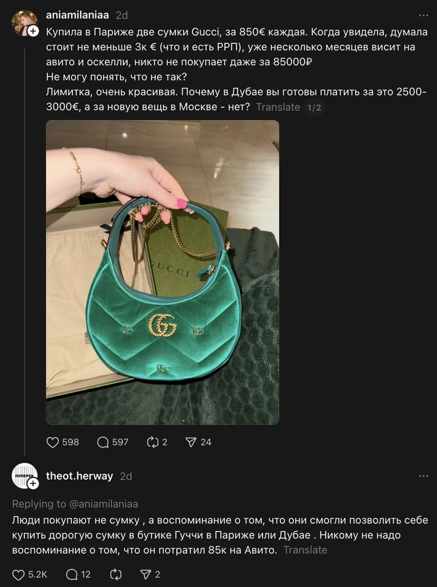 – Купила в Париже две сумки Gucci, за 850€ каждая. Когда увидела, думала стоит не меньше 3к < (что и есть РРП), уже несколько месяцев висит на авито и оскелли, никто не покупает даже за 85000Р. Не могу понять, что не так? Лимитка, очень красивая. Почему в Дубае вы готовы платить за это 2500-3000€, а за новую вещь в Москве — нет? 
– Люди покупают не сумку, а воспоминание о том, что они смогли позволить себе купить дорогую сумку в бутике Гуччи в Париже или Дубае. Никому не надо воспоминание о том, что он потратил 85k на Авито.