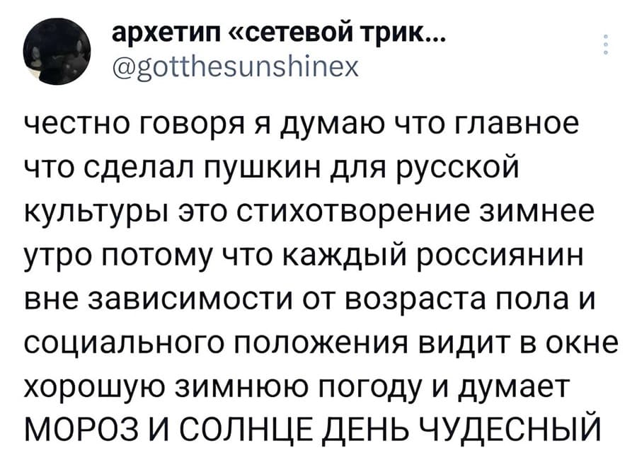 Честно говоря, я думаю, что главное, что сделал Пушкин для русской культуры, — это стихотворение Зимнее утро. Потому что каждый россиянин, вне зависимости от возраста, пола и социального положения, видит в окне хорошую зимнюю погоду и думает: МОРОЗ И СОЛНЦЕ ДЕНЬ ЧУДЕСНЫЙ.