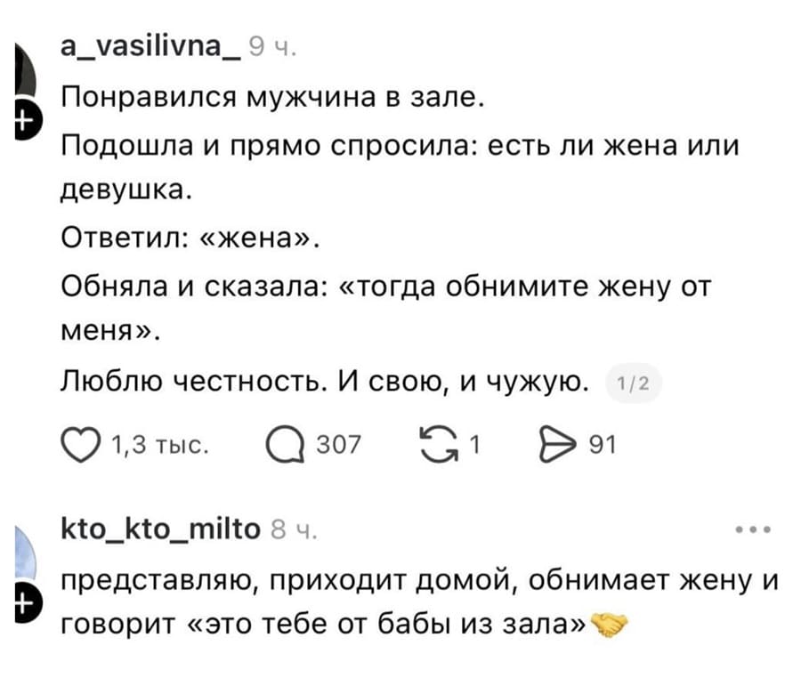 – Понравился мужчина в зале. Подошла и прямо спросила: есть ли жена или девушка. Ответил: «жена». Обняла и сказала: «тогда обнимите жену от меня». Люблю честность. И свою, и чужую.
– Представляю, приходит домой, обнимает жену и говорит «это тебе от бабы из зала».
