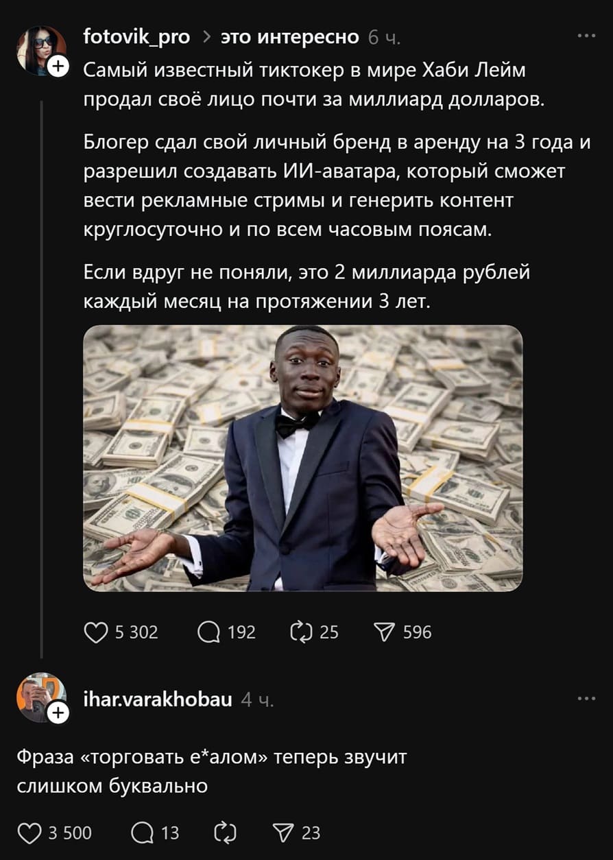 – Самый известный тиктокер в мире Хаби Лейм продал своё лицо почти за миллиард долларов. Блогер сдал свой личный бренд в аренду на 3 года и разрешил создавать ИИ-аватара, который сможет вести рекламные стримы и генерить контент круглосуточно и по всем часовым поясам. Если вдруг не поняли, это 2 миллиарда рублей каждый месяц на протяжении З лет.
– Фраза «торговать е6алом» теперь звучит слишком буквально.