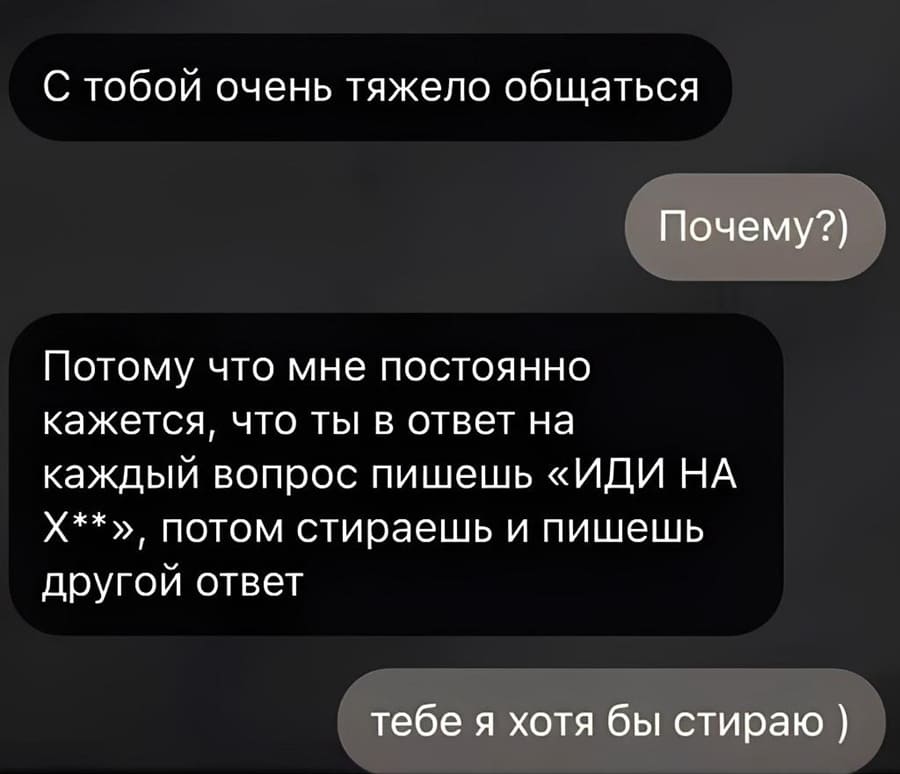 – С тобой очень тяжело общаться.
– Почему?)
– Потому что мне постоянно кажется, что ты в ответ на каждый вопрос пишешь «ИДИ НА Х**», потом стираешь и пишешь другой ответ
– Тебе я хотя бы стираю )
