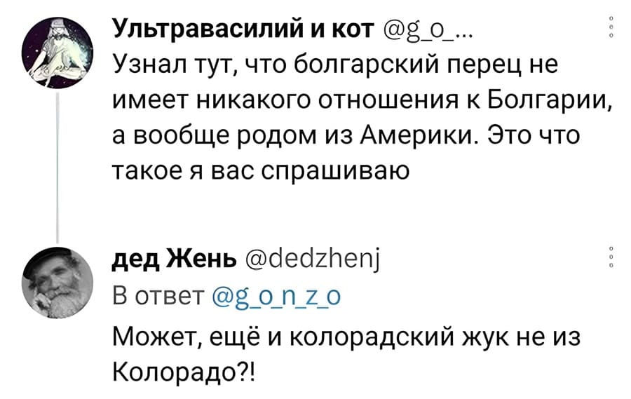 – Узнал тут, что болгарский перец не имеет никакого отношения к Болгарии, а вообще родом из Америки. Это что такое я вас спрашиваю.
– Может, ещё и колорадский жук не из Колорадо?!