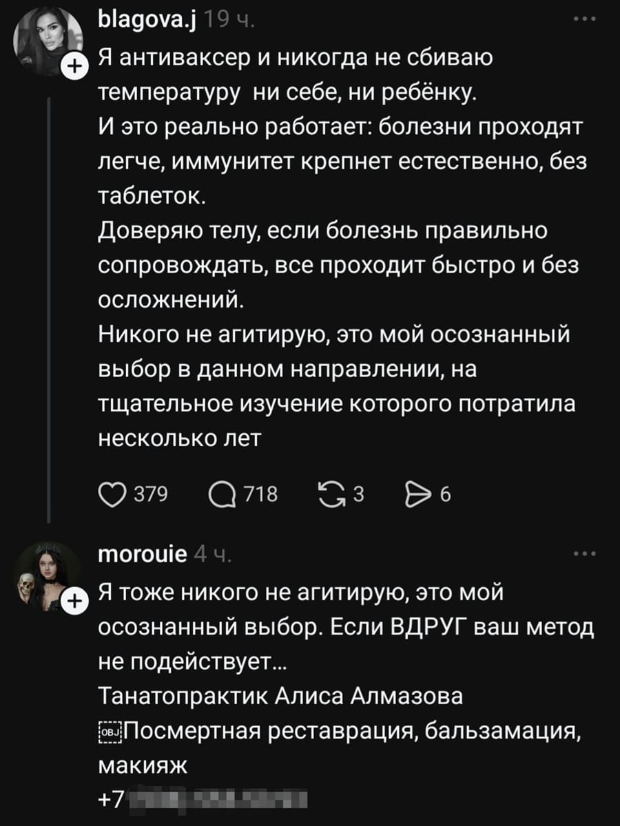 – Я антиваксер и никогда не сбиваю температуру ни себе, ни ребёнку. И это реально работает: болезни проходят легче, иммунитет крепнет естественно, без таблеток. Доверяю телу, если болезнь правильно сопровождать, все проходит быстро и без осложнений. Никого не агитирую, это мой осознанный выбор в данном направлении, на тщательное изучение которого потратила несколько лет.
– Я тоже никого не агитирую, это мой осознанный выбор. Если ВДРУГ ваш метод не подействует... Танатопрактик Алиса Алмазова. Посмертная реставрация, бальзамация,
макияж *макияж*