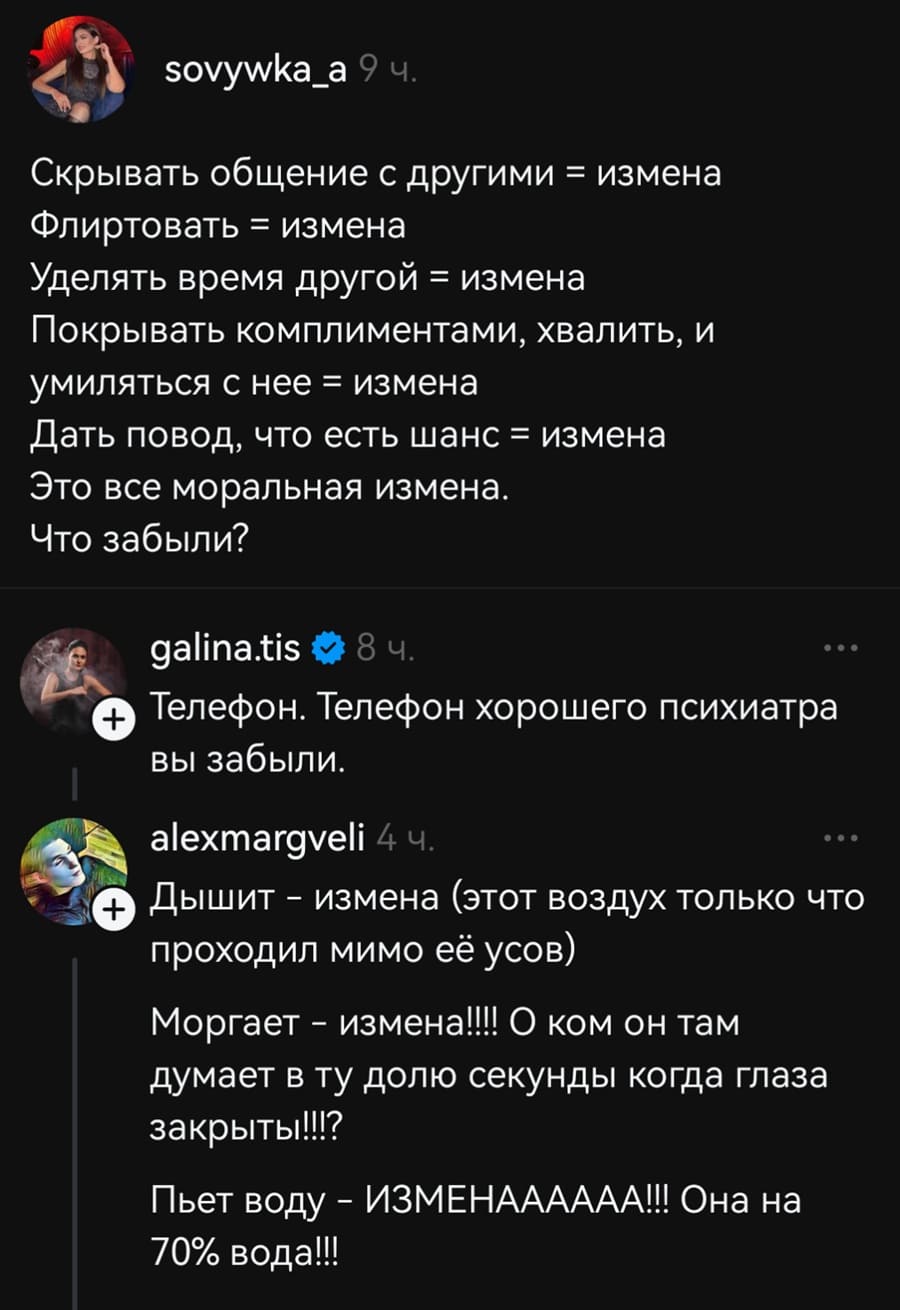 – Скрывать общение с другими = измена. Флиртовать = измена. Уделять время другой = измена. Покрывать комплиментами, хвалить, и умиляться с нее = измена. Дать повод, что есть шанс = измена. Это все моральная измена. Что забыли?
– Телефон. Телефон хорошего психиатра вы забыли.
– Дышит — измена (этот воздух только что проходил мимо её усов). Моргает – измена!!! О ком он там думает в ту долю секунды когда глаза закрыты!!l? Пьет ВОДУ — ИЗМЕНАААААА!!! Она на 70% вода!!!