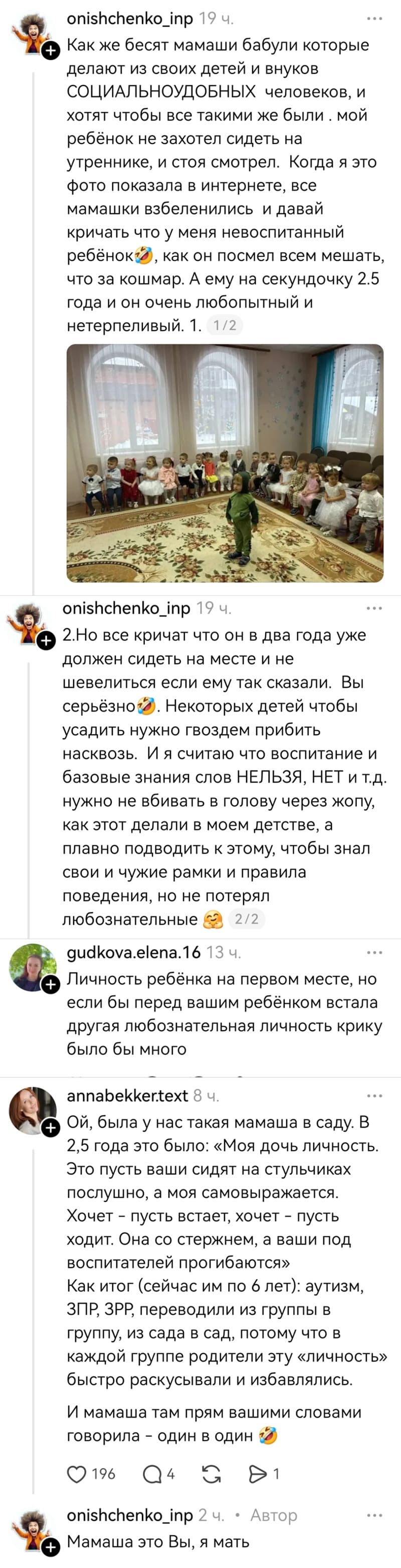 – Как же бесят мамаши и бабули, которые делают из своих детей и внуков СОЦИАЛЬНОУДОБНЫХ человеков, и хотят чтобы все такими же были. Мой ребёнок не захотел сидеть на утреннике, и стоя смотрел. Когда я это фото показала в интернете, все мамашки взбеленились и давай кричать что у меня невоспитанный ребёнок, как он посмел всем мешать, что за кошмар. А ему на секундочку 2.5 года и он очень любопытный и нетерпеливый. Но все кричат что он в два года уже должен сидеть на месте и не шевелиться если ему так сказали. Вы серьёзно. Некоторых детей чтобы усадить нужно гвоздем прибить насквозь. И я считаю что воспитание и базовые знания слов НЕЛЬЗЯ, НЕТ и т.д. нужно не вбивать в голову через жопу, как этот делали в моем детстве, а плавно подводить к этому, чтобы знал свои и чужие рамки и правила поведения, но не потерял любознательность.
– Личность ребёнка на первом месте, но если бы перед вашим ребёнком встала другая любознательная личность крику было бы много.
– Была у нас такая мамаша в саду. В 2,5 года это было: «Моя дочь личность. Это пусть ваши сидят на стульчиках послушно, а моя самовыражается. Хочет – пусть встает, хочет – пусть ходит. Она со стержнем, а ваши под воспитателей прогибаются» Как итог (сейчас им по 6 лет): аутизм, ЗПР‚ ЗРР, переводили из группы в группу, из сада в сад, потому что в каждой группе родители эту «личность» быстро раскусывали и избавлялись. И мамаша там прям вашими словами говорила – один в один.
– Мамаша это Вы, я мать.