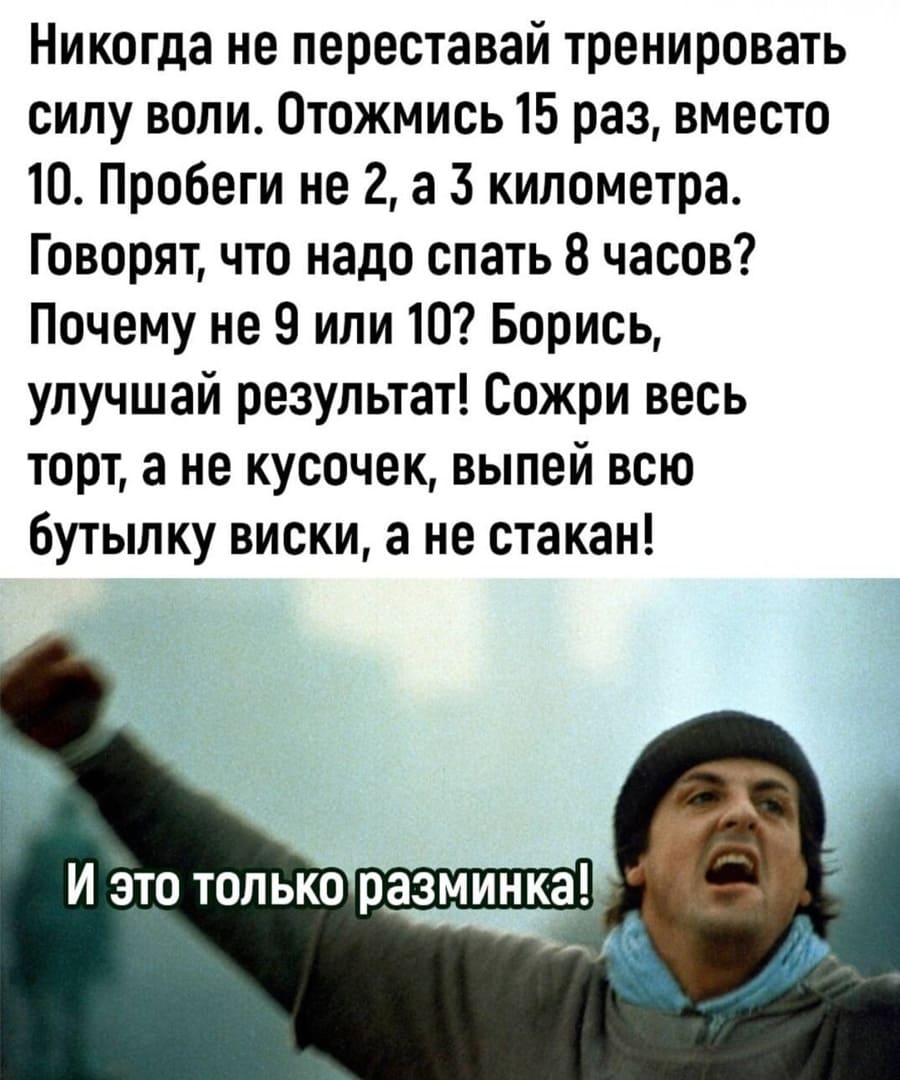 Никогда не переставай тренировать силу воли. отожмись 15 раз, вместо 10. Пробеги не 2, а 3 километра. Говорят, что надо спать 8 часов? Почему не 9 или 10? Борись, улучшай результат! Сожри весь торт, а не кусочек, выпей всю бутылку виски, а не стакан!
– И это только разминка!