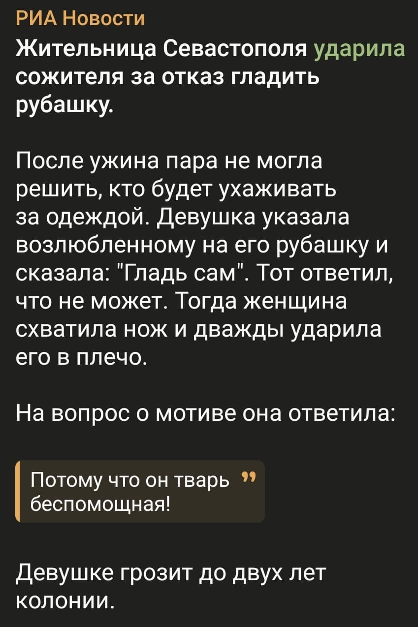 РИА Новости
Жительница Севастополя ударила сожителя за отказ гладить рубашку.
После ужина пара не могла решить, кто будет ухаживать за одеждой. Девушка указала возлюбленному на его рубашку и сказала: «Гладь сам». Тот ответил, что не может. Тогда женщина схватила нож и дважды ударила его в плечо.
На вопрос о мотиве она ответила: Потому что он тварь беспомощная!
Девушке грозит до двух лет