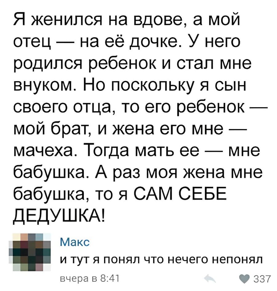– Я женился на вдове, а мой отец — на её дочке. У него родился ребенок и стал мне внуком. Но поскольку я сын своего отца, то его ребенок — мой брат, и жена его мне — мачеха. Тогда мать ее — мне бабушка. А раз моя жена мне бабушка, то я САМ СЕБЕ ДЕДУШКА!
– И тут я понял что ничего не понял...