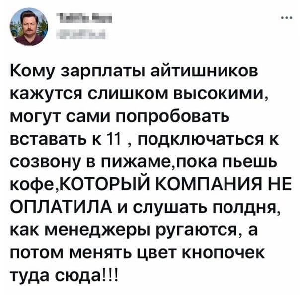 Кому зарплаты айтишников кажутся слишком высокими, могут сами попробовать вставать к 11 , подключаться к созвону в пижаме, пока пьешь кофе, КОТОРЫЙ КОМПАНИЯ НЕ ОПЛАТИЛА и слушать полдня, как менеджеры ругаются, а потом менять цвет кнопочек туда сюда!!!