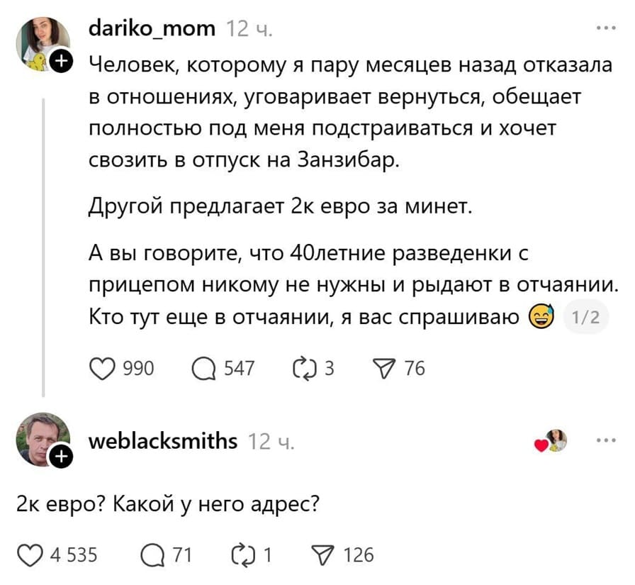 – Человек, которому я пару месяцев назад отказала в отношениях, уговаривает вернуться, обещает полностью под меня подстраиваться и хочет свозить в отпуск на Занзибар. Другой предлагает 2к евро за минет. А вы говорите, что 40-летние разведёнки с прицепом никому не нужны и рыдают в отчаянии. Кто тут ещё в отчаянии, я вас спрашиваю?
– 2k евро? Какой у него адрес?