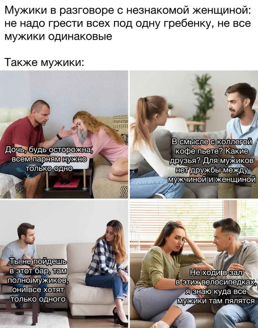 – Дочь, будь осторожна, всем парням только одно и нужно.
– В смысле с коллегой кофе пьёте? Какие друзья? Для мужиков нет дружбы между мужчиной и женщиной, запомни это!
– Ты не пойдешь в этот бар, там полно мужиков, они все хотят только одного!
– Не ходи в зал в этих велосипедках, я знаю куда все мужики там пялятся.