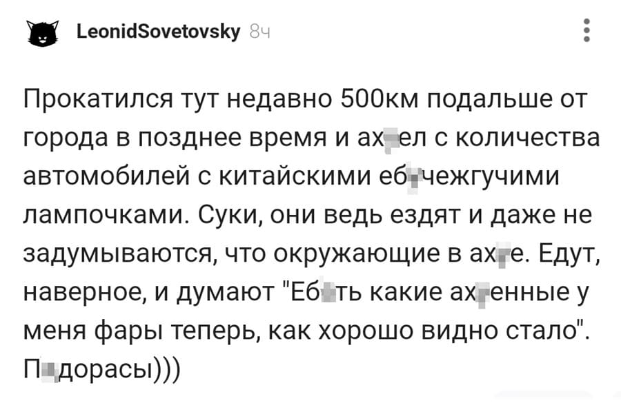 Прокатился тут недавно 50Окм подальше от города в позднее время и ах*ел с количества автомобилей с китайскими еб*чежгучими лампочками. Суки, они ведь ездят и даже не задумываются, что окружающие в ах*е. Едут, наверное, и думают «Еб*ть какие ах*енные у меня фары теперь, как хорошо видно стало». П*дорасы.