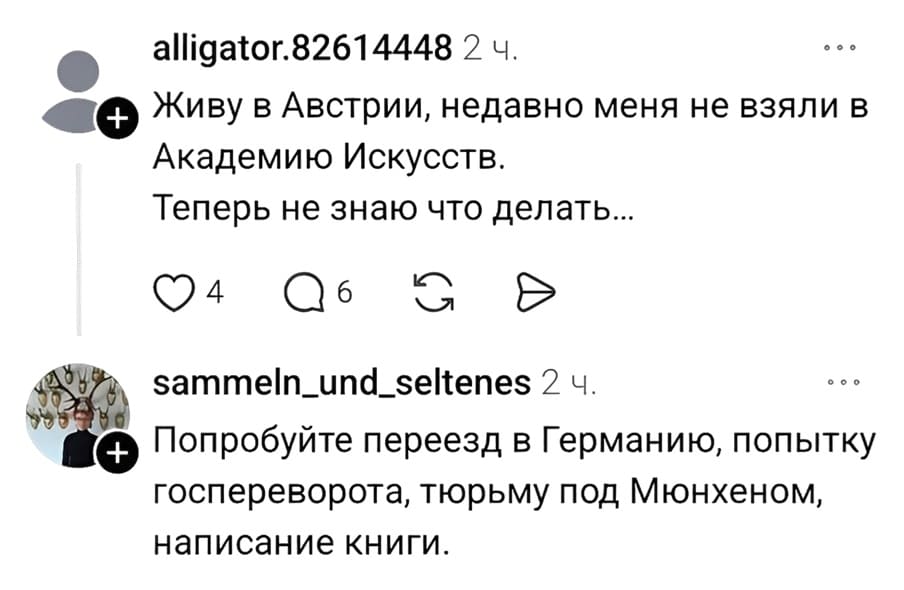 – Живу в Австрии, недавно меня не взяли в Академию Искусств. Теперь не знаю что делать...
– Попробуйте переезд в Германию, попытку госпереворота, тюрьму под Мюнхеном, написание книги.