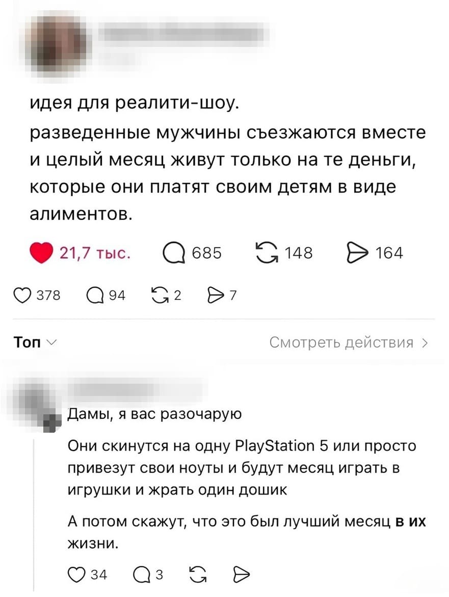 – Идея для реалити-шоу. Разведенные мужчины съезжаются вместе и целый месяц живут только на те деньги, которые они платят своим детям в виде алиментов.
– Они скинутся на одну PIayStation 5 или просто привезут свои ноуты и будут месяц играть в игрушки и жрать один дошик. А потом скажут, что это был лучший месяц в их жизни.